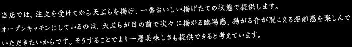 店では、注文を受けてから天ぷらを揚げ、一番おいしい揚げたての状態で提供します。オープンキッチンにしているのは、天ぷらが目の前で次々に揚がる臨場感、揚がる音が聞こえる距離感を楽しんでいただきたいからです。そうすることでより一層美味しさも提供できると考えています。