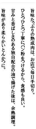 旨味たっぷりの熟成肉は、お店で毎日手切り。ひとつひとつ丁寧にパン粉をつけるから、食感も良い。甘みと香ばしさのある独自配合の油で揚げた後は、 余熱調理。旨味があり柔らかいとんかつに。