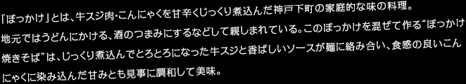 「ぼっかけ」とは、牛スジ肉・こんにゃくを甘辛くじっくり煮込んだ神戸下町の家庭的な味の料理。 地元ではうどんにかける、酒のつまみにするなどして親しまれている。このぼっかけを混ぜて作る